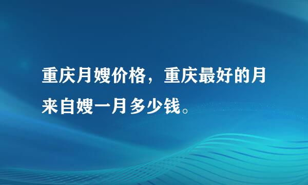 重庆月嫂价格，重庆最好的月来自嫂一月多少钱。