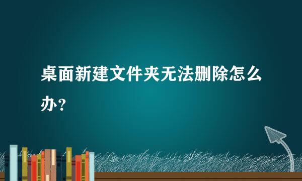 桌面新建文件夹无法删除怎么办？