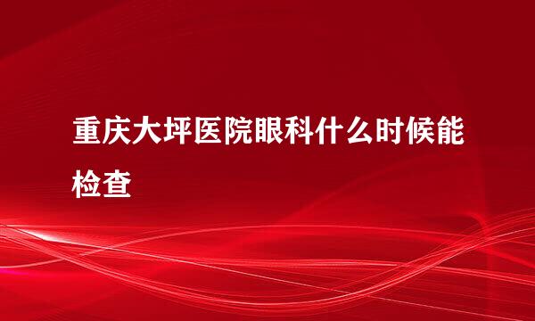 重庆大坪医院眼科什么时候能检查