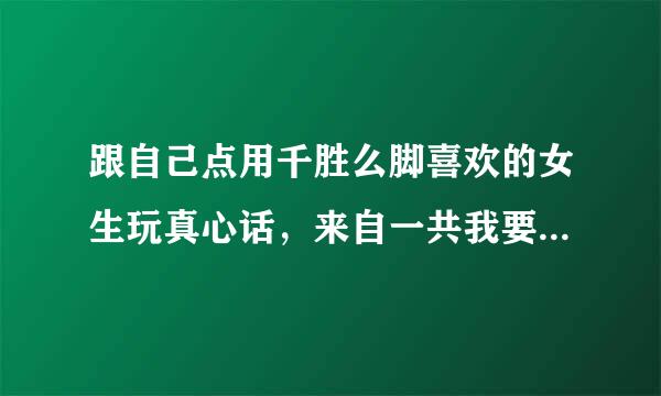 跟自己点用千胜么脚喜欢的女生玩真心话，来自一共我要向她问五个问厂希实把记缺茶题，问什么好？请个路大神帮帮我