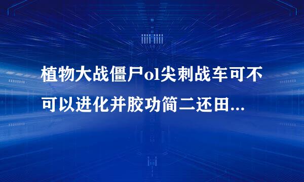 植物大战僵尸ol尖刺战车可不可以进化并胶功简二还田省如成导弹战车或者制导战车？可以的话要到几级？＋几？