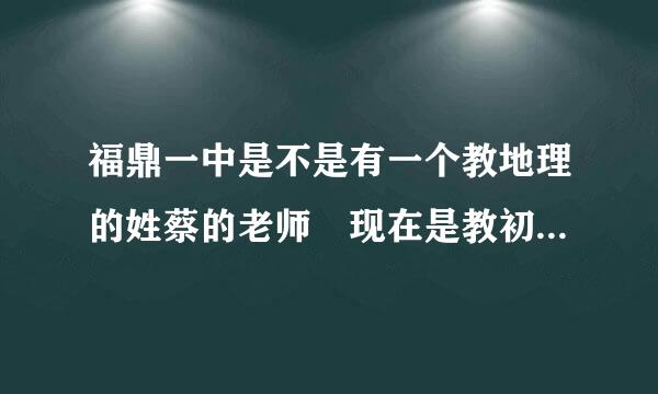 福鼎一中是不是有一个教地理的姓蔡的老师 现在是教初中来自部 初二这边 原来教太姥那边的