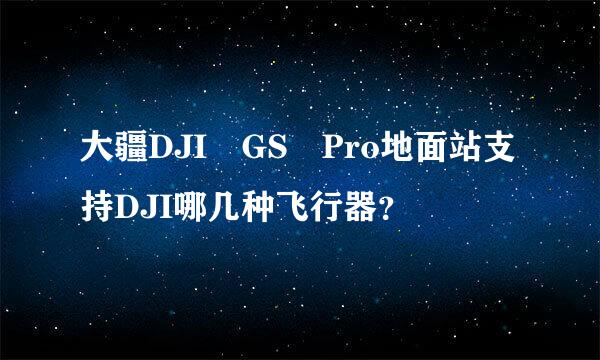 大疆DJI GS Pro地面站支持DJI哪几种飞行器？