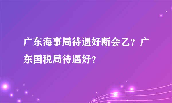 广东海事局待遇好断会乙？广东国税局待遇好？