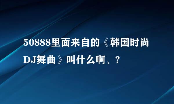 50888里面来自的《韩国时尚DJ舞曲》叫什么啊、?