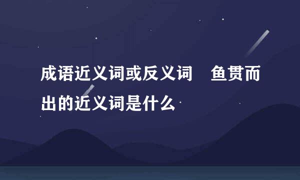 成语近义词或反义词 鱼贯而出的近义词是什么