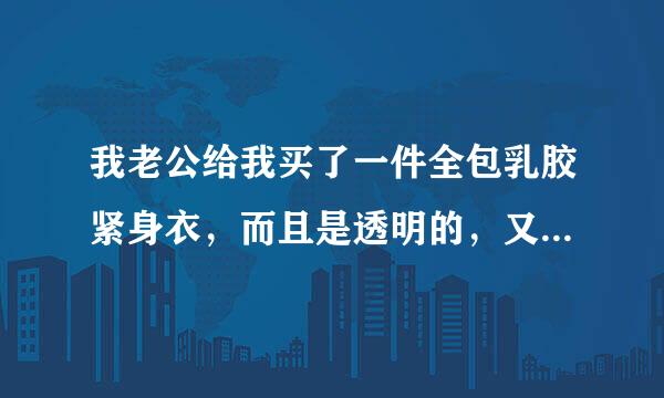 我老公给我买了一件全包乳胶紧身衣，而且是透明的，又不让我穿文胸内裤，他说这样穿上后很性感。但我不想