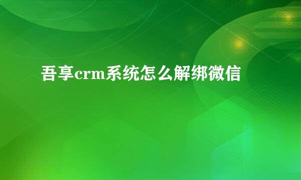 吾享crm系统怎么解绑微信