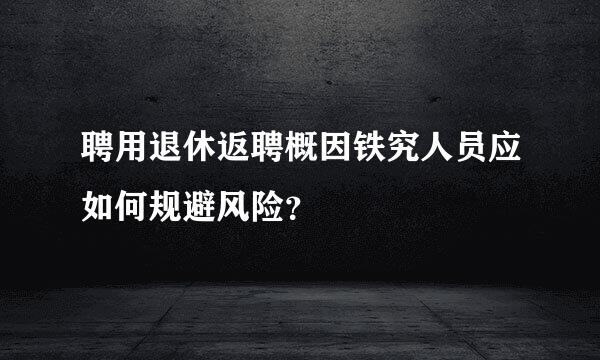 聘用退休返聘概因铁究人员应如何规避风险？