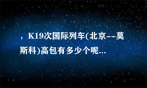 ，K19次国际列车(北京--莫斯科)高包有多少个呢?谢谢答复! 我想从满洲里站上....标爱..