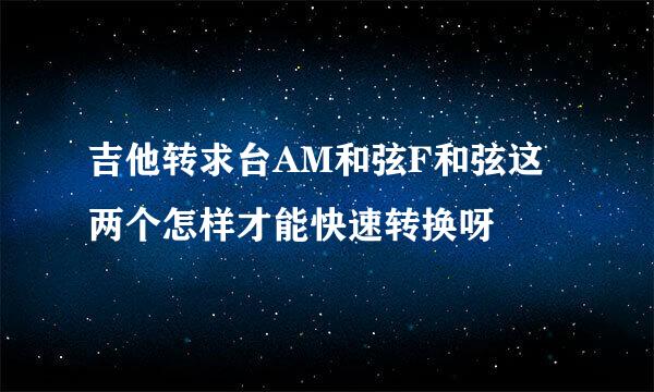 吉他转求台AM和弦F和弦这两个怎样才能快速转换呀