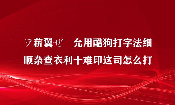 ヲ菥翼ぜ尛允用酷狗打字法细顺杂查衣利十难印这司怎么打