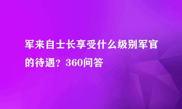 军来自士长享受什么级别军官的待遇？360问答