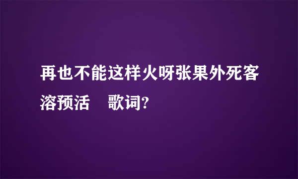 再也不能这样火呀张果外死客溶预活 歌词?