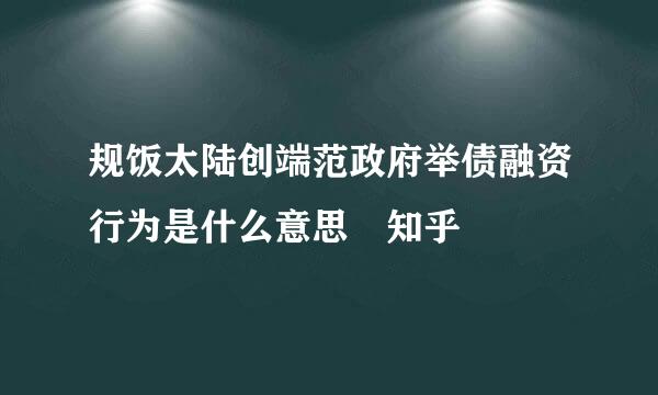 规饭太陆创端范政府举债融资行为是什么意思 知乎