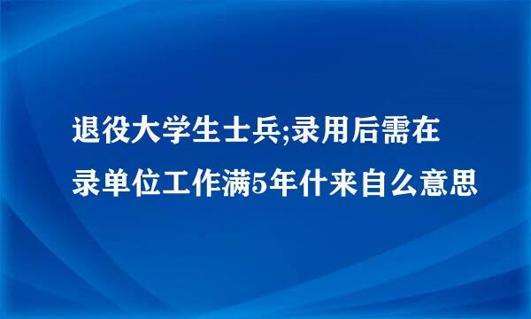 退役大学生士兵;录用后需在录单位工作满5年什来自么意思