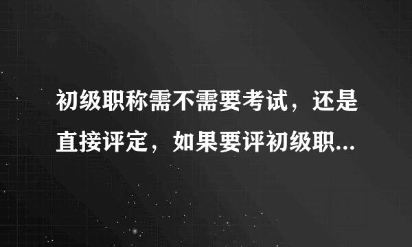 初级职称需不需要考试，还是直接评定，如果要评初级职称是怎么评，需要所学专业考气望弱到家尔试吗？越详细越好！！！