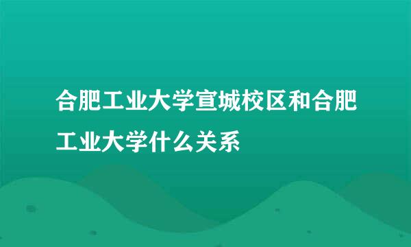 合肥工业大学宣城校区和合肥工业大学什么关系