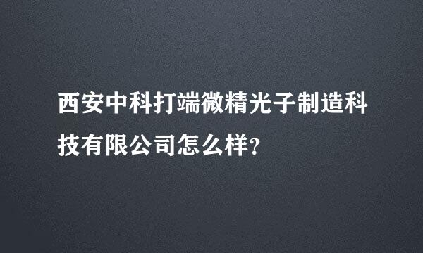 西安中科打端微精光子制造科技有限公司怎么样？