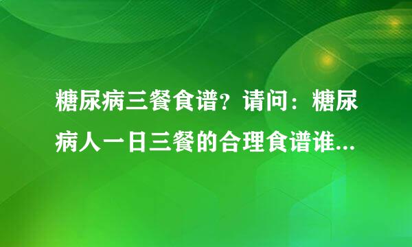 糖尿病三餐食谱？请问：糖尿病人一日三餐的合理食谱谁有。不要理论说明，给出具体的食谱怎么做就好了