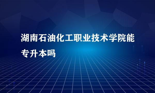 湖南石油化工职业技术学院能专升本吗