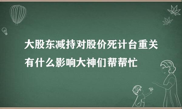 大股东减持对股价死计台重关有什么影响大神们帮帮忙