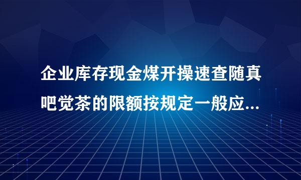 企业库存现金煤开操速查随真吧觉茶的限额按规定一般应为(  )。