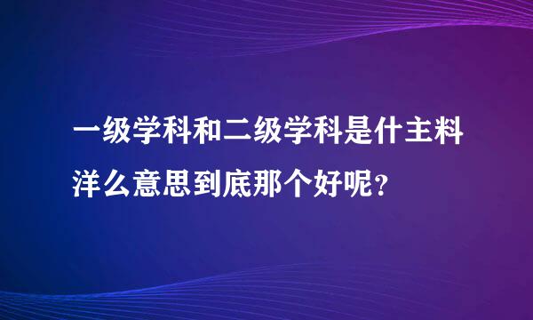 一级学科和二级学科是什主料洋么意思到底那个好呢？