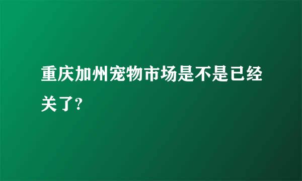 重庆加州宠物市场是不是已经关了?