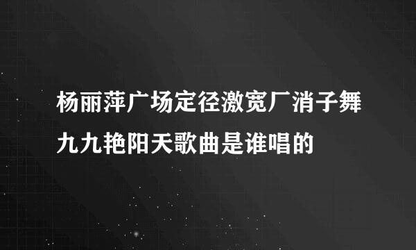 杨丽萍广场定径激宽厂消子舞九九艳阳天歌曲是谁唱的