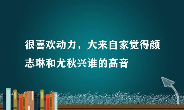 很喜欢动力，大来自家觉得颜志琳和尤秋兴谁的高音