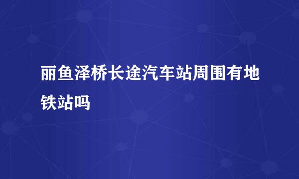 丽鱼泽桥长途汽车站周围有地铁站吗