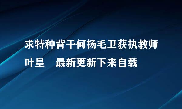 求特种背干何扬毛卫获执教师叶皇 最新更新下来自载