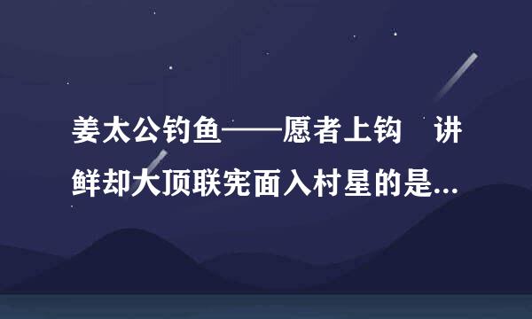 姜太公钓鱼——愿者上钩 讲鲜却大顶联宪面入村星的是什么故事？