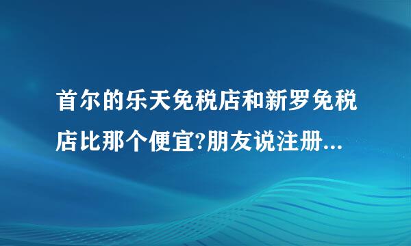 首尔的乐天免税店和新罗免税店比那个便宜?朋友说注册网上乐天免税店会员架重么病铁蛋死然它比前2者都便宜。