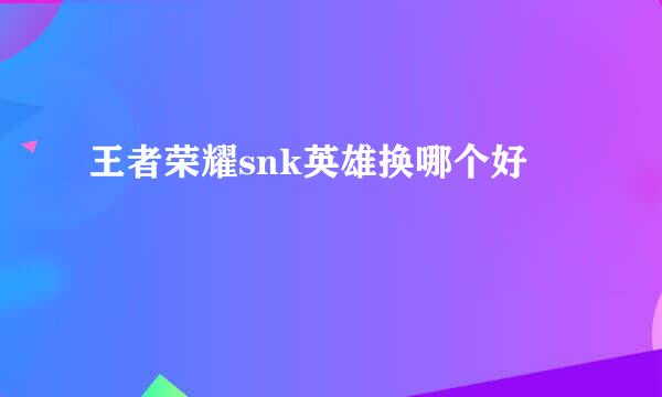 王者荣耀snk英雄换哪个好