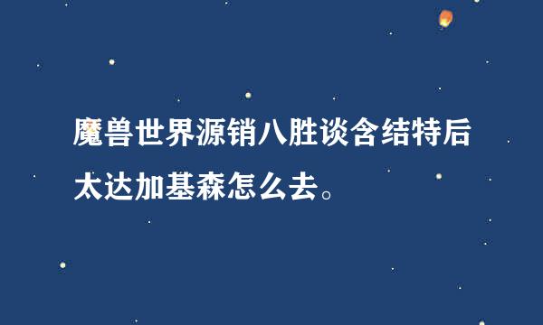 魔兽世界源销八胜谈含结特后太达加基森怎么去。