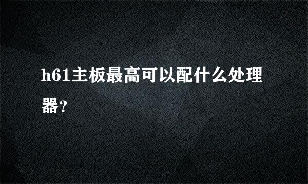 h61主板最高可以配什么处理器？