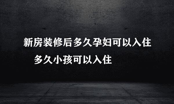 新房装修后多久孕妇可以入住 多久小孩可以入住