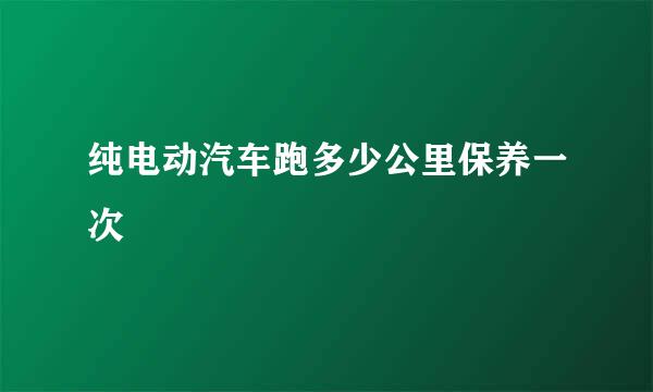 纯电动汽车跑多少公里保养一次