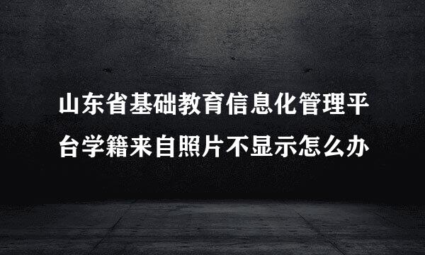 山东省基础教育信息化管理平台学籍来自照片不显示怎么办