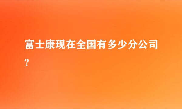 富士康现在全国有多少分公司?