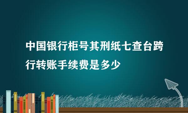 中国银行柜号其刑纸七查台跨行转账手续费是多少