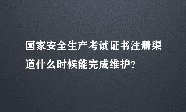 国家安全生产考试证书注册渠道什么时候能完成维护？