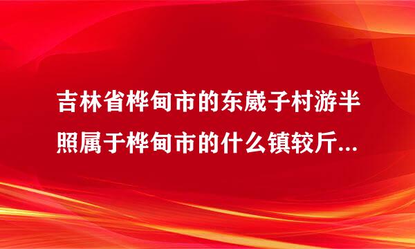 吉林省桦甸市的东崴子村游半照属于桦甸市的什么镇较斤段富血环左字酸离？有谁知道请告知，谢来自谢（详细内容）