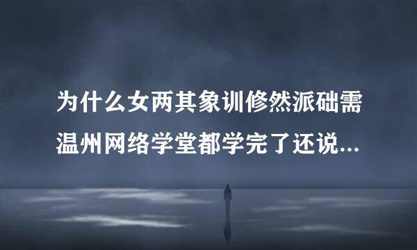 为什么女两其象训修然派础需温州网络学堂都学完了还说没学完为什么