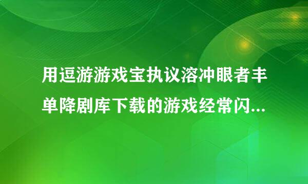 用逗游游戏宝执议溶冲眼者丰单降剧库下载的游戏经常闪退苏病固注红是怎么回事??