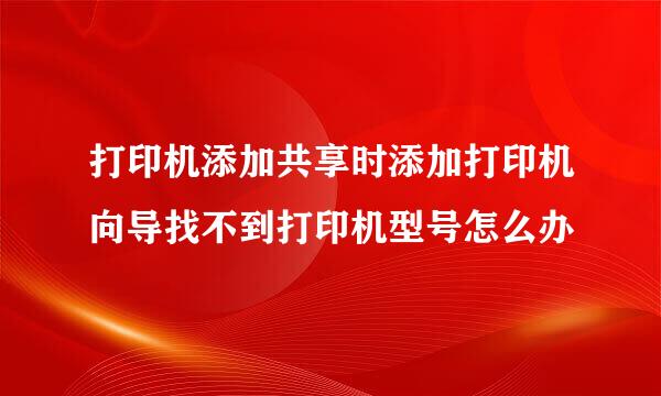 打印机添加共享时添加打印机向导找不到打印机型号怎么办