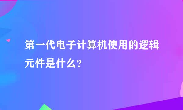 第一代电子计算机使用的逻辑元件是什么？