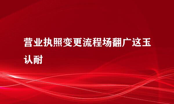 营业执照变更流程场翻广这玉认耐